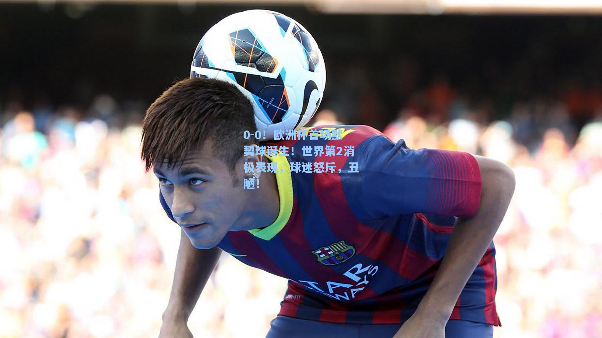 0-0！欧洲杯首场默契球诞生！世界第2消极表现，球迷怒斥，丑陋！