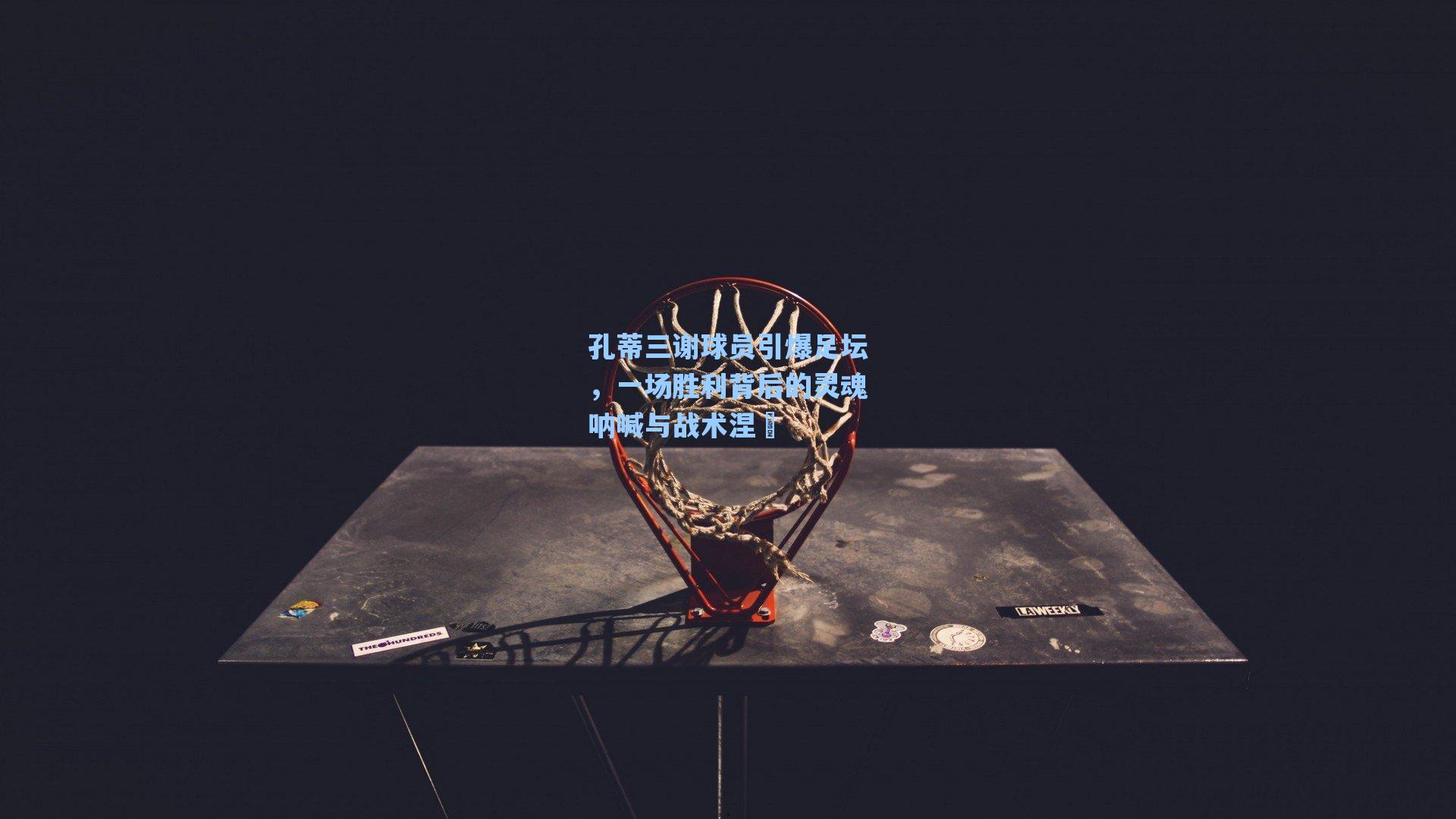 孔蒂三谢球员引爆足坛，一场胜利背后的灵魂呐喊与战术涅槃